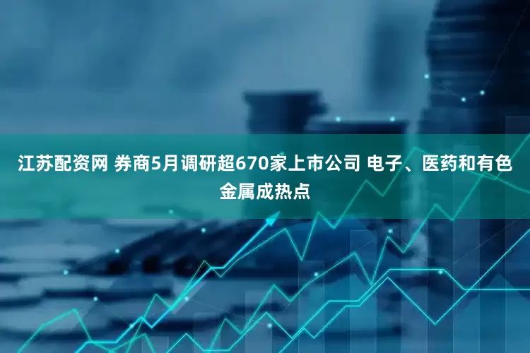江苏配资网 券商5月调研超670家上市公司 电子、医药和有色金属成热点