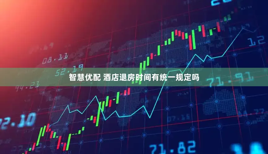 智慧优配 酒店退房时间有统一规定吗
