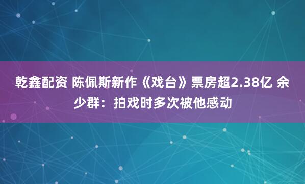 乾鑫配资 陈佩斯新作《戏台》票房超2.38亿 余少群：拍戏时多次被他感动