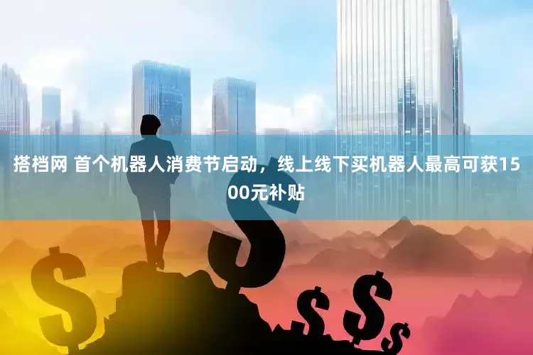 搭档网 首个机器人消费节启动，线上线下买机器人最高可获1500元补贴