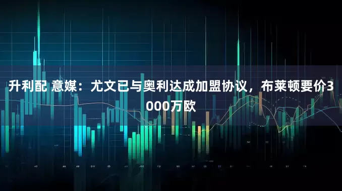 升利配 意媒：尤文已与奥利达成加盟协议，布莱顿要价3000万欧